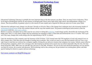 Educational Technology Essay
Educational Technology Education is probably the most important thing in life that someone can obtain. There are many levels of education. These
levels begin at Kindergarten and Pre–K and continue on through grade school, junior high school, high school, and undergraduate colleges if so
chosen. Then the possibility of graduate school is in the interest of some student and is required for better pay and even in some career fields.
Education has undergone many changes over the past 2 decades at all levels. Many of the changes have undergone due to the increasing number of
technological advancements in the ways teachers educate and the ways that students learn. The greatest technological achievement to enter the
educational realm has...show more content...
Maybe it is merely coincidence but in either sense he was correct in stating that technology would change quickly. Remember the mentioning of the
floppy disk? Well, it is still called a floppy disk but technology has managed to make it a hard disk and minimized the size to 3.5 inches. This is just
one of the many changes that would emerge after the implementing of the PC in schools.
Upon the introduction of the computer came the formation of the CD–Rom. T H E Journal states that 550 megabytes of read–only material were on
these compact discs. Well there goes the thought of needing those textbooks. Why would you need to carry that big textbook with you? Save a tree
right. Keep in mind that not everyone has a computer capable of doing this yet and not to mention that computers cost money. Schools cannot afford to
be buying these computers, which were evolving so fast, that keeping up with the newly issued ones was almost impossible. Buy this time, this time
being around the 1990's, IBM came out with MS–Dos and soon to come MS– Windows. The race for the most advanced technology was one and this
was great for society, the economy and education. With technology such as this coming out, the government was creating plans, grants, and other
special funding for schools to acquire and uses technology
Get more content on HelpWriting.net
 
