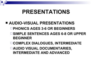PRESENTATIONS AUDIO-VISUAL PRESENTATIONS PHONICS AGES 3-6 OR BEGINNERS SIMPLE SENTENCES AGES 6-8 OR UPPER BEGINNER COMPLEX DIALOGUES, INTERMEDIATE AUDIO VISUAL DOCUMENTARIES, INTERMEDIATE AND ADVANCED 