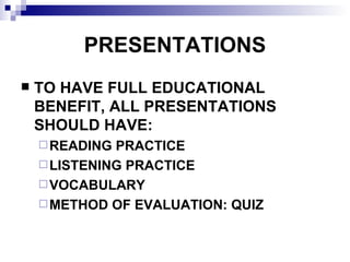 PRESENTATIONS TO HAVE FULL EDUCATIONAL BENEFIT, ALL PRESENTATIONS SHOULD HAVE: READING PRACTICE LISTENING PRACTICE VOCABULARY METHOD OF EVALUATION: QUIZ 