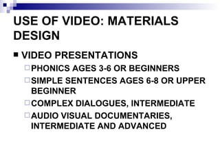 USE OF VIDEO: MATERIALS DESIGN VIDEO PRESENTATIONS PHONICS AGES 3-6 OR BEGINNERS SIMPLE SENTENCES AGES 6-8 OR UPPER BEGINNER COMPLEX DIALOGUES, INTERMEDIATE AUDIO VISUAL DOCUMENTARIES, INTERMEDIATE AND ADVANCED 