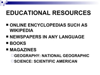EDUCATIONAL RESOURCES ONLINE ENCYCLOPEDIAS SUCH AS WIKIPEDIA NEWSPAPERS IN ANY LANGUAGE BOOKS  MAGAZINES GEOGRAPHY: NATIONAL GEOGRAPHIC SCIENCE: SCIENTIFIC AMERICAN 