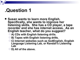 Question 1. Susan wants to learn more English.  Specifically, she wants to improve her listening skills.  She has a CD player, a tape recorder and she has internet access.  As an English teacher, what do you suggest? A) CDs with English listening drills. B) Tapes with English listening drills. C) Internet websites such as Go4English, English Language Listening Lab, or Randall’s Listening Lab D) All of the above. 