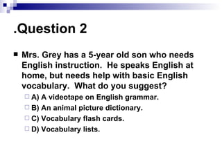 Question 2. Mrs. Grey has a 5-year old son who needs English instruction.  He speaks English at home, but needs help with basic English vocabulary.  What do you suggest? A) A videotape on English grammar. B) An animal picture dictionary. C) Vocabulary flash cards. D) Vocabulary lists. 