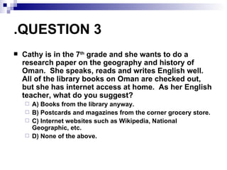 QUESTION 3. Cathy is in the 7 th  grade and she wants to do a research paper on the geography and history of Oman.  She speaks, reads and writes English well.  All of the library books on Oman are checked out, but she has internet access at home.  As her English teacher, what do you suggest? A) Books from the library anyway. B) Postcards and magazines from the corner grocery store. C) Internet websites such as Wikipedia, National Geographic, etc.  D) None of the above. 