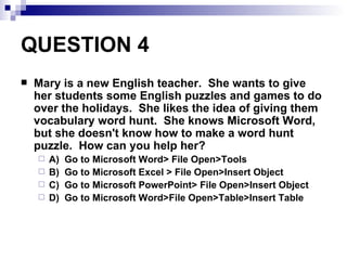 QUESTION 4 Mary is a new English teacher.  She wants to give her students some English puzzles and games to do over the holidays.  She likes the idea of giving them vocabulary word hunt.  She knows Microsoft Word, but she doesn't know how to make a word hunt puzzle.  How can you help her? A)  Go to Microsoft Word> File Open>Tools B)  Go to Microsoft Excel > File Open>Insert Object C)  Go to Microsoft PowerPoint> File Open>Insert Object D)  Go to Microsoft Word>File Open>Table>Insert Table 