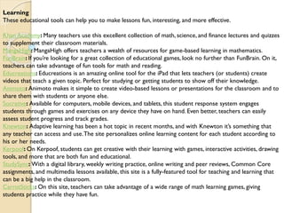 Learning
These educational tools can help you to make lessons fun, interesting, and more effective.
Khan Academy: Many teachers use this excellent collection of math, science, and finance lectures and quizzes
to supplement their classroom materials.
MangaHigh: MangaHigh offers teachers a wealth of resources for game-based learning in mathematics.
FunBrain: If you’re looking for a great collection of educational games, look no further than FunBrain. On it,
teachers can take advantage of fun tools for math and reading.
Educreations: Educreations is an amazing online tool for the iPad that lets teachers (or students) create
videos that teach a given topic. Perfect for studying or getting students to show off their knowledge.
Animoto: Animoto makes it simple to create video-based lessons or presentations for the classroom and to
share them with students or anyone else.
Socrative: Available for computers, mobile devices, and tablets, this student response system engages
students through games and exercises on any device they have on hand. Even better, teachers can easily
assess student progress and track grades.
Knewton: Adaptive learning has been a hot topic in recent months, and with Knewton it’s something that
any teacher can access and use.The site personalizes online learning content for each student according to
his or her needs.
Kerpoof: On Kerpoof, students can get creative with their learning with games, interactive activities, drawing
tools, and more that are both fun and educational.
StudySync: With a digital library, weekly writing practice, online writing and peer reviews, Common Core
assignments, and multimedia lessons available, this site is a fully-featured tool for teaching and learning that
can be a big help in the classroom.
CarrotSticks: On this site, teachers can take advantage of a wide range of math learning games, giving
students practice while they have fun.
 