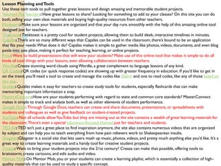 Lesson Planning andTools
Use these tech tools to pull together great lessons and design amazing and memorable student projects.
Teachers Pay Teachers: Have great lessons to share? Looking for something to add to your classes? On this site you can do
both, selling your own class materials and buying high-quality resources from other teachers.
Planboard:Make sure your lessons are organized and that your day runs smoothly with the help of this amazing online tool
designed just for teachers.
Timetoast: Timetoast is a pretty cool for student projects, allowing them to build sleek, interactive timelines in minutes.
Capzles: There are so many different ways that Capzles can be used in the classroom, there’s bound to be an application
that fits your needs.What does it do? Capzles makes it simple to gather media like photos, videos, documents, and even blog
posts into one place, making it perfect for teaching, learning, or online projects.
Prezi: Want to build presentations that will wow your students? Make use of this online tool that makes it simple to do all
kinds of cool things with your lessons, even allowing collaboration between teachers.
Wordle: Create stunning word clouds using Wordle, a great complement to language lessons of any kind.
QR Codes: QR codes (or quick response codes) are showing up with greater frequency in education. If you’d like to get in
on the trend, you’ll need a tool to create and manage the codes like Delivr and one to read codes, like any of those listed on
this site.
Quizlet: Quizlet makes it easy for teachers to create study tools for students, especially flashcards that can make
memorizing important information a snap.
MasteryConnect:How are your students performing with regard to state and common core standards? MasterConnect
makes it simple to track and analyze both, as well as other elements of student performance.
Google Docs: Through Google Docs, teachers can create and share documents, presentations, or spreadsheets with
students and colleagues as well as give feedback on student-created projects.
YouTube:Not all schools allowYouTube, but they are missing out as the site contains a wealth of great learning materials for
the classroom.There’s even a special education-focused channel just for teachers and students.
TED-Ed:TED isn’t just a great place to find inspiration anymore, the site also contains numerous videos that are organized
by subject and can help you to teach everything from how pain relievers work to Shakespearean insults.
Glogster:Glogster is a social site that lets users mash up music, photos, videos, and pretty much anything else you’d like. It’s a
great way to create learning materials and a handy tool for creative student projects.
Creaza: Want to bring your student projects into the 21st century? Creaza can make that possible, offering tools to
brainstorm, create cartoons, and edit audio and video.
Mentor Mob: On Mentor Mob, you or your students can create a learning playlist, which is essentially a collection of high-
quality materials that can be used to study a specific concept.
 