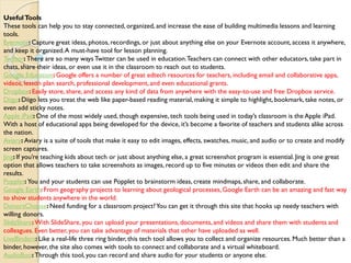 UsefulTools
These tools can help you to stay connected, organized, and increase the ease of building multimedia lessons and learning
tools.
Evernote: Capture great ideas, photos, recordings, or just about anything else on your Evernote account, access it anywhere,
and keep it organized.A must-have tool for lesson planning.
Twitter: There are so many ways Twitter can be used in education.Teachers can connect with other educators, take part in
chats, share their ideas, or even use it in the classroom to reach out to students.
Google Education:Google offers a number of great edtech resources for teachers, including email and collaborative apps,
videos, lesson plan search, professional development, and even educational grants.
Dropbox:Easily store, share, and access any kind of data from anywhere with the easy-to-use and free Dropbox service.
Diigo: Diigo lets you treat the web like paper-based reading material, making it simple to highlight, bookmark, take notes, or
even add sticky notes.
Apple iPad: One of the most widely used, though expensive, tech tools being used in today’s classroom is the Apple iPad.
With a host of educational apps being developed for the device, it’s become a favorite of teachers and students alike across
the nation.
Aviary: Aviary is a suite of tools that make it easy to edit images, effects, swatches, music, and audio or to create and modify
screen captures.
Jing: If you’re teaching kids about tech or just about anything else, a great screenshot program is essential. Jing is one great
option that allows teachers to take screenshots as images, record up to five minutes or videos then edit and share the
results.
Popplet:You and your students can use Popplet to brainstorm ideas, create mindmaps,share, and collaborate.
Google Earth: From geography projects to learning about geological processes, Google Earth can be an amazing and fast way
to show students anywhere in the world.
DonorsChoose:Need funding for a classroom project?You can get it through this site that hooks up needy teachers with
willing donors.
SlideShare:With SlideShare, you can upload your presentations,documents, and videos and share them with students and
colleagues. Even better, you can take advantage of materials that other have uploaded as well.
LiveBinders: Like a real-life three ring binder, this tech tool allows you to collect and organize resources. Much better than a
binder, however, the site also comes with tools to connect and collaborate and a virtual whiteboard.
AudioBoo:Through this tool, you can record and share audio for your students or anyone else.
 