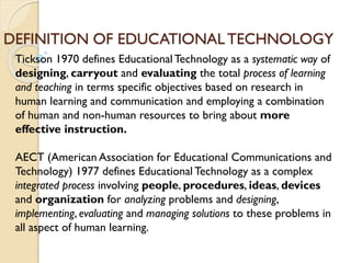 DEFINITION OF EDUCATIONALTECHNOLOGY
Tickson 1970 defines Educational Technology as a systematic way of
designing, carryout and evaluating the total process of learning
and teaching in terms specific objectives based on research in
human learning and communication and employing a combination
of human and non-human resources to bring about more
effective instruction.
AECT (American Association for Educational Communications and
Technology) 1977 defines Educational Technology as a complex
integrated process involving people, procedures, ideas, devices
and organization for analyzing problems and designing,
implementing, evaluating and managing solutions to these problems in
all aspect of human learning.
 
