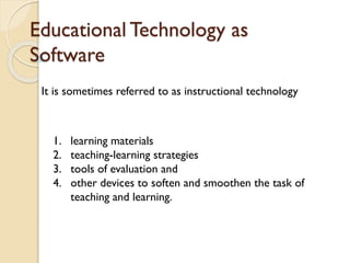 Educational Technology as
Software
It is sometimes referred to as instructional technology
1. learning materials
2. teaching-learning strategies
3. tools of evaluation and
4. other devices to soften and smoothen the task of
teaching and learning.
 