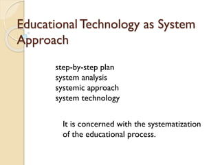 Educational Technology as System
Approach
step-by-step plan
system analysis
systemic approach
system technology
It is concerned with the systematization
of the educational process.
 