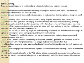 Social Learning
These tools use the power of social media to help students learn and teachers connect.
Edmodo: Teachers and students can take advantage of this great tech tool, as it offers a Facebook-like
environment where classes can connect online.
Grockit: Get your students connected with each other in study sessions that take place on this great social
site.
EduBlogs: EduBlogs offers a safe and secure place to set up blogs for yourself or your classroom.
Skype: Skype can be a great tool for keeping in touch with other educators or even attending meetings
online. Even cooler, it can help teachers to connect with other classrooms, even those in other countries.
Wikispaces: Share lessons, media, and other materials online with your students, or let them collaborate to
build their own educational wiki on Wikispaces.
Pinterest: You can pin just about any image you find interesting on this site, but many teachers are using it as
a place to collect great lesson plans, projects, and inspirational materials.
Schoology: Through this social site, teachers can manage lessons, engage students, share content, and
connect with other educators.
Quora: While Quora is used for a wide range of purposes, it can be a great tool for educators. It can be
used to connect with other professionals or to engage students in discussion after class.
Ning: Ning allows anyone to create a personalized social network, which can be great for both teachers and
students alike.
OpenStudy:Encourage your students to work together to learn class material by using a social study site like
OpenStudy.
ePals: One of the coolest benefits of the Web is being able to connect with anyone, anywhere. ePals does
just that, but focuses on students, helping them to learn languages and understand cultures different from
their own.
 