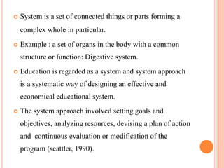  System is a set of connected things or parts forming a
complex whole in particular.
 Example : a set of organs in the body with a common
structure or function: Digestive system.
 Education is regarded as a system and system approach
is a systematic way of designing an effective and
economical educational system.
 The system approach involved setting goals and
objectives, analyzing resources, devising a plan of action
and continuous evaluation or modification of the
program (seattler, 1990).
 