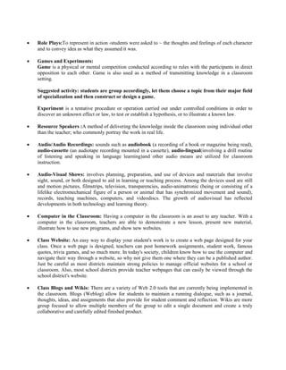  Role Plays:To represent in action ‹students were asked to ~ the thoughts and feelings of each character
and to convey idea as what they assumed it was.
 Games and Experiments:
Game is a physical or mental competition conducted according to rules with the participants in direct
opposition to each other. Game is also used as a method of transmitting knowledge in a classroom
setting.
Suggested activity: students are group accordingly, let them choose a topic from their major field
of specialization and then construct or design a game.
Experiment is a tentative procedure or operation carried out under controlled conditions in order to
discover an unknown effect or law, to test or establish a hypothesis, or to illustrate a known law.
 Resource Speakers :A method of delivering the knowledge inside the classroom using individual other
than the teacher; who commonly portray the work in real life.
 Audio/Audio Recordings: sounds such as audiobook (a recording of a book or magazine being read),
audio-cassette (an audiotape recording mounted in a cassette), audio-lingual(involving a drill routine
of listening and speaking in language learning)and other audio means are utilized for classroom
instruction.
 Audio-Visual Shows: involves planning, preparation, and use of devices and materials that involve
sight, sound, or both designed to aid in learning or teaching process. Among the devices used are still
and motion pictures, filmstrips, television, transparencies, audio-animatronic (being or consisting of a
lifelike electromechanical figure of a person or animal that has synchronized movement and sound),
records, teaching machines, computers, and videodiscs. The growth of audiovisual has reflected
developments in both technology and learning theory.
 Computer in the Classroom: Having a computer in the classroom is an asset to any teacher. With a
computer in the classroom, teachers are able to demonstrate a new lesson, present new material,
illustrate how to use new programs, and show new websites.
 Class Website: An easy way to display your student's work is to create a web page designed for your
class. Once a web page is designed, teachers can post homework assignments, student work, famous
quotes, trivia games, and so much more. In today's society, children know how to use the computer and
navigate their way through a website, so why not give them one where they can be a published author.
Just be careful as most districts maintain strong policies to manage official websites for a school or
classroom. Also, most school districts provide teacher webpages that can easily be viewed through the
school district's website.
 Class Blogs and Wikis: There are a variety of Web 2.0 tools that are currently being implemented in
the classroom. Blogs (Weblog) allow for students to maintain a running dialogue, such as a journal,
thoughts, ideas, and assignments that also provide for student comment and reflection. Wikis are more
group focused to allow multiple members of the group to edit a single document and create a truly
collaborative and carefully edited finished product.
 