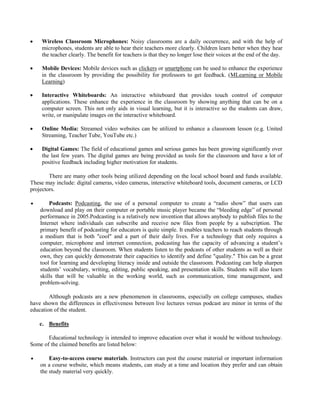  Wireless Classroom Microphones: Noisy classrooms are a daily occurrence, and with the help of
microphones, students are able to hear their teachers more clearly. Children learn better when they hear
the teacher clearly. The benefit for teachers is that they no longer lose their voices at the end of the day.
 Mobile Devices: Mobile devices such as clickers or smartphone can be used to enhance the experience
in the classroom by providing the possibility for professors to get feedback. (MLearning or Mobile
Learning)
 Interactive Whiteboards: An interactive whiteboard that provides touch control of computer
applications. These enhance the experience in the classroom by showing anything that can be on a
computer screen. This not only aids in visual learning, but it is interactive so the students can draw,
write, or manipulate images on the interactive whiteboard.
 Online Media: Streamed video websites can be utilized to enhance a classroom lesson (e.g. United
Streaming, Teacher Tube, YouTube etc.)
 Digital Games: The field of educational games and serious games has been growing significantly over
the last few years. The digital games are being provided as tools for the classroom and have a lot of
positive feedback including higher motivation for students.
There are many other tools being utilized depending on the local school board and funds available.
These may include: digital cameras, video cameras, interactive whiteboard tools, document cameras, or LCD
projectors.
 Podcasts: Podcasting, the use of a personal computer to create a “radio show” that users can
download and play on their computer or portable music player became the “bleeding edge” of personal
performance in 2005.Podcasting is a relatively new invention that allows anybody to publish files to the
Internet where individuals can subscribe and receive new files from people by a subscription. The
primary benefit of podcasting for educators is quite simple. It enables teachers to reach students through
a medium that is both "cool" and a part of their daily lives. For a technology that only requires a
computer, microphone and internet connection, podcasting has the capacity of advancing a student’s
education beyond the classroom. When students listen to the podcasts of other students as well as their
own, they can quickly demonstrate their capacities to identify and define "quality." This can be a great
tool for learning and developing literacy inside and outside the classroom. Podcasting can help sharpen
students’ vocabulary, writing, editing, public speaking, and presentation skills. Students will also learn
skills that will be valuable in the working world, such as communication, time management, and
problem-solving.
Although podcasts are a new phenomenon in classrooms, especially on college campuses, studies
have shown the differences in effectiveness between live lectures versus podcast are minor in terms of the
education of the student.
c. Benefits
Educational technology is intended to improve education over what it would be without technology.
Some of the claimed benefits are listed below:
 Easy-to-access course materials. Instructors can post the course material or important information
on a course website, which means students, can study at a time and location they prefer and can obtain
the study material very quickly.
 