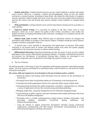  Student motivation. Computer-based instruction can give instant feedback to students and explain
correct answers. Moreover, a computer is patient and non-judgmental, which can give the student
motivation to continue learning. According to James Kulik, who studies the effectiveness of computers
used for instruction, students usually learn more in less time when receiving computer-based instruction
and they like classes more and develop more positive attitudes toward computers in computer-based
classes.
 Wide participation. Learning material can be used for long distance learning and are accessible to a
wider audience.
 Improved student writing. It is convenient for students to edit their written work on word
processors, which can, in turn, improve the quality of their writing. According to some studies, the
students are better at critiquing and editing written work that is exchanged over a computer network with
students they know.
 Subjects made easier to learn. Many different types of educational software are designed and
developed to help children or teenagers to learn specific subjects. Examples include pre-school software,
computer simulators, and graphics software.
 A structure that is more amenable to measurement and improvement of outcomes. With proper
structuring it can become easier to monitor and maintain student work while also quickly gauging
modifications to the instruction necessary to enhance student learning.
 Differentiated Instruction. Educational technology provides the means to focus on active student
participation and to present differentiated questioning strategies. It broadens individualized instruction
and promotes the development of personalized learning plans. Students are encouraged to use
multimedia components and to incorporate the knowledge they gained in creative ways.
d. The Use of Internet
The Internet provides a wide range of scope for integrating varied learning experiences and making learning
holistic. All of the resources developed by an individual teacher could be shared in a web forum for further
refining the lesson plans.
The various skills and competencies to be developed on the part of student teachers would be:
� Surfing the Internet and locating useful information from the Internet for the development of
lesson plans.
� Developing lessons plans incorporating student use of technology in the learning process.
� Evaluating and selecting appropriate software for a particular subject and per student needs.
� Generating printed documents like student assignments, newsletters, communication, etc. utilizing
a variety of applications software like word processing and desktop publishing.
� Managing student data ; using data management tools for efficiently managing learning.
� Using technology to gather, organize, and report information about student performance like Excel
and Access for database management.
� Developing tools to evaluate technology-based student projects including multi-media, word
processing, database, spreadsheet, PowerPoint, desktop publishing, and
Internet/telecommunications.
� Using the Internet to support professional development including locating professional
organizations, communicating with other teachers electronically, and participating in on-line
professional development workshops and seminars.
 