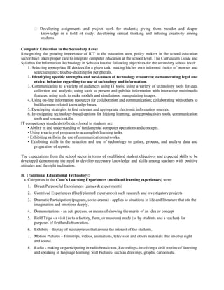 � Developing assignments and project work for students; giving them broader and deeper
knowledge in a field of study; developing critical thinking and infusing creativity among
students.
Computer Education in the Secondary Level
Recognizing the growing importance of ICT in the education area, policy makers in the school education
sector have taken proper care to integrate computer education at the school level. The Curriculum Guide and
Syllabus for Information Technology in Schools has the following objectives for the secondary school level:
1. Selecting appropriate IT devices for a given task; making his/her own informed choice of browser and
search engines; trouble-shooting for peripherals.
2. Identifying specific strengths and weaknesses of technology resources; demonstrating legal and
ethical behavior regarding the use of technology and information.
3. Communicating to a variety of audiences using IT tools; using a variety of technology tools for data
collection and analysis; using tools to present and publish information with interactive multimedia
features; using tools to make models and simulations; manipulating images.
4. Using on-line information resources for collaboration and communication; collaborating with others to
build content-related knowledge bases.
5. Developing strategies to find relevant and appropriate electronic information sources.
6. Investigating technology-based options for lifelong learning; using productivity tools, communication
tools and research skills.
IT competency standards to be developed in students are:
• Ability in and understanding of fundamental computer operations and concepts.
• Using a variety of programs to accomplish learning tasks.
• Exhibiting skills in the use of communication networks.
• Exhibiting skills in the selection and use of technology to gather, process, and analyze data and
preparation of reports.
The expectations from the school sector in terms of established student objectives and expected skills to be
developed demonstrate the need to develop necessary knowledge and skills among teachers with positive
attitudes and the right inclination.
B. Traditional Educational Technology:
a. Categories in the Cone’s Learning Experiences (mediated learning experiences) were:
1. Direct/Purposeful Experiences (games & experiments)
2. Contrived Experiences (fixed/planned experiences) such research and investigatory projects
3. Dramatic Participation (pageant, socio-drama) - applies to situations in life and literature that stir the
imagination and emotions deeply.
4. Demonstrations - an act, process, or means of showing the merits of an idea or concept
5. Field Trips - a visit (as to a factory, farm, or museum) made (as by students and a teacher) for
purposes of firsthand observation.
6. Exhibits – display of masterpieces that arouse the interest of the students.
7. Motion Pictures – filmstrips, videos, animations, television and others materials that involve sight
and sound.
8. Radio - making or participating in radio broadcasts, Recordings- involving a drill routine of listening
and speaking in language learning, Still Pictures- such as drawings, graphs, cartoon etc.
 