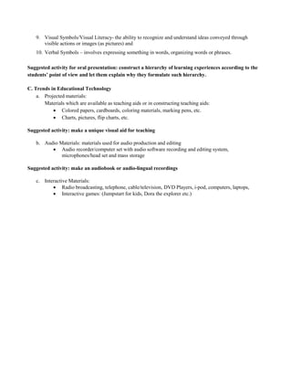 9. Visual Symbols/Visual Literacy- the ability to recognize and understand ideas conveyed through
visible actions or images (as pictures) and
10. Verbal Symbols – involves expressing something in words, organizing words or phrases.
Suggested activity for oral presentation: construct a hierarchy of learning experiences according to the
students’ point of view and let them explain why they formulate such hierarchy.
C. Trends in Educational Technology
a. Projected materials:
Materials which are available as teaching aids or in constructing teaching aids:
 Colored papers, cardboards, coloring materials, marking pens, etc.
 Charts, pictures, flip charts, etc.
Suggested activity: make a unique visual aid for teaching
b. Audio Materials: materials used for audio production and editing
 Audio recorder/computer set with audio software recording and editing system,
microphones/head set and mass storage
Suggested activity: make an audiobook or audio-lingual recordings
c. Interactive Materials:
 Radio broadcasting, telephone, cable/television, DVD Players, i-pod, computers, laptops,
 Interactive games: (Jumpstart for kids, Dora the explorer etc.)
 