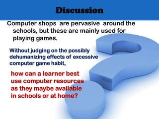 Discussion
Computer shops are pervasive around the
 schools, but these are mainly used for
 playing games.
Without judging on the possibly
dehumanizing effects of excessive
computer game habit,

 how can a learner best
 use computer resources
 as they maybe available
 in schools or at home?
 