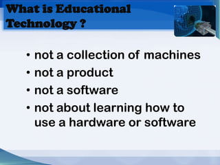 What is Educational
Technology ?

   •   not a collection of machines
   •   not a product
   •   not a software
   •   not about learning how to
       use a hardware or software
 