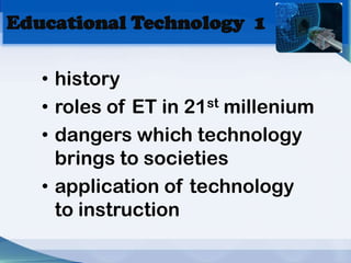 Educational Technology 1

   • history
   • roles of ET in 21st millenium
   • dangers which technology
     brings to societies
   • application of technology
     to instruction
 