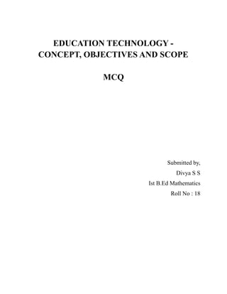 EDUCATION TECHNOLOGY -
CONCEPT, OBJECTIVES AND SCOPE
MCQ
Submitted by,
Divya S S
Ist B.Ed Mathematics
Roll No : 18
 
