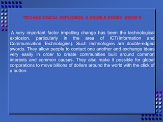 TECHNOLOGICAL EXPLOSION, A DOUBLE-EDGED SWOR D
A very important factor impelling change has been the technological
explosion, particularly in the area of ICT(Information and
Communication Technologies). Such technologies are double-edged
swords. They allow people to contact one another and exchange ideas
very easily in order to create communities built around common
interests and common causes. They also make it possible for global
corporations to move billions of dollars around the world with the click of
a button.
 