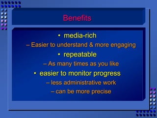 Benefits
• media-rich
– Easier to understand & more engaging
• repeatable
– As many times as you like
• easier to monitor progress
– less administrative work
– can be more precise
 