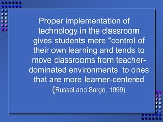 Proper implementation of
technology in the classroom
gives students more “control of
their own learning and tends to
move classrooms from teacher-
dominated environments to ones
that are more learner-centered
(Russel and Sorge, 1999)
 