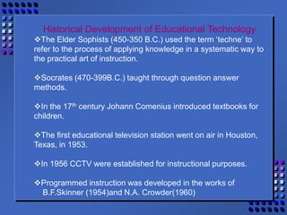 Historical Development of Educational Technology
The Elder Sophists (450-350 B.C.) used the term ‘techne’ to
refer to the process of applying knowledge in a systematic way to
the practical art of instruction.
Socrates (470-399B.C.) taught through question answer
methods.
In the 17th century Johann Comenius introduced textbooks for
children.
The first educational television station went on air in Houston,
Texas, in 1953.
In 1956 CCTV were established for instructional purposes.
Programmed instruction was developed in the works of
B.F.Skinner (1954)and N.A. Crowder(1960)
 