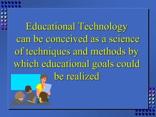 Educational Technology
can be conceived as a science
of techniques and methods by
which educational goals could
be realized
 