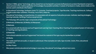 ▫ Garrison (1989), opines “technology will be viewed here as having both a process (software) and a product (hardware) component,
where process is the creative application of knowledge of purposeful activities. A subset of hardware is media, where media are the
devices used to distribute information.”
▫ In Educational Technology, hardware covers TV, Computer, Overhead projector, Tape Recorder, Teaching machines etc. Software
includes audio/video cassettes, Filmstrips, micro films, slides etc.
▫ Educational Technology is comprehensive. It is associated with all aspects of educative process-methods, teaching strategies,
learning materials, handling of various equipment etc.
▫ The following 4 M’s are the major components of Educational Technology:-
▫ (i) Methods, (ii) Materials, (iii) Media, (iv) Manpower.
▫ (i) Methods:
▫ It is concerned with the devices such as Programmed Learning Team Teaching, Micro Teaching, Personalized System of Instruction
in Teaching Learning situations.
▫ (ii) Materials:
▫ Instructional materials such as Programmed Text book the material of this type may be handwritten or printed.
▫ (iii) Media:
▫ The media used here are audio, or visual or audiovisual. A few examples are radio, tape recorder, charts, films, educational
television etc.
▫ (iv) Man Power:
▫ Man power controls educational technology in every way. Educational Technology without man is zero.
15
 