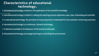Characteristics of educational
technology.
3. Educational technology is based on the application of the scientific knowledge.
4. educational technology is helpful in making the teaching process objectives, easy, clear, interesting and scientific.
5. in educational technology, the provision of measuring tools is emphasied for the evaluation of learning outcomes.
6. educational technology is a continuous dynamic technology .
7. A desired is possible in th behaviour of the teachers and pupils.
8. Educational technology encourages learning by controlling the environment.
17
 