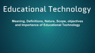 Educational Technology
Meaning, Definitions, Nature, Scope, objectives
and Importance of Educational Technology
 