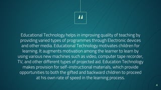 “
Educational Technology helps in improving quality of teaching by
providing varied types of programmes through Electronic devices
and other media. Educational Technology motivates children for
learning. It augments motivation among the learner to learn by
using various new machines such as video, computer tape recorder,
TV, and other different types of projected aid. Education Technology
makes provision for self-instructional materials, which provide
opportunities to both the gifted and backward children to proceed
at his own rate of speed in the learning process.
4
 