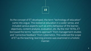 “
As the concept of ET developed, the term “technology of education”
came into vogue. This looked at education in a wider sense, and
included various aspects such as entry behaviour of the learner,
objectives, content analysis, evaluation, etc. By the mid 1970s, ET
borrowed the terms “systems approach” from management studies
and “corrective feedback” from cybernetics. This widened the scope
of ET as the teaching-learning process was examined in a holistic
manner.
5
 