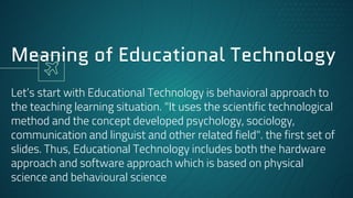 Meaning of Educational Technology
Let’s start with Educational Technology is behavioral approach to
the teaching learning situation. "It uses the scientific technological
method and the concept developed psychology, sociology,
communication and linguist and other related field". the first set of
slides. Thus, Educational Technology includes both the hardware
approach and software approach which is based on physical
science and behavioural science
 