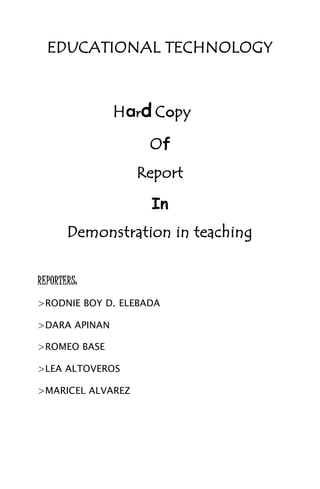 EDUCATIONAL TECHNOLOGY
Hard Copy
Of
Report
In
Demonstration in teaching
REPORTERS:
>RODNIE BOY D. ELEBADA
>DARA APINAN
>ROMEO BASE
>LEA ALTOVEROS
>MARICEL ALVAREZ
 
