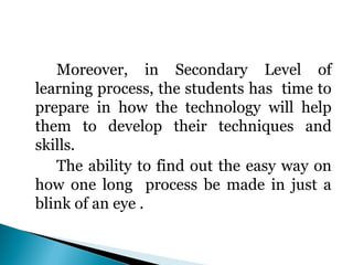 Moreover, in Secondary Level of
learning process, the students has time to
prepare in how the technology will help
them to develop their techniques and
skills.
The ability to find out the easy way on
how one long process be made in just a
blink of an eye .

 