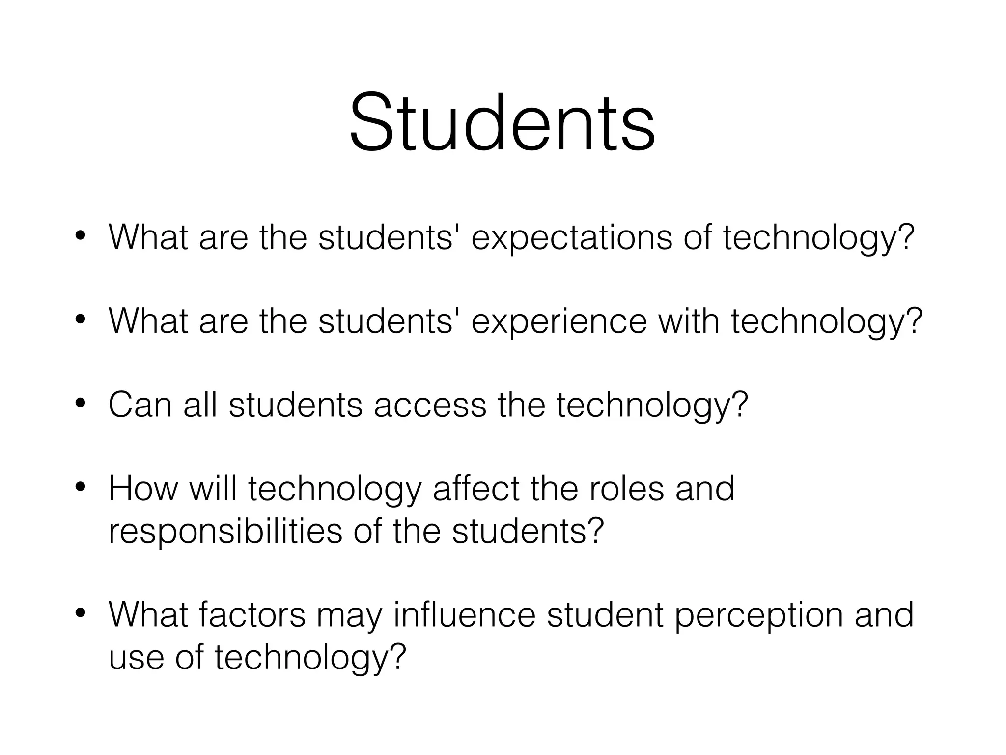 Students
•

What are the students' expectations of technology?

•

What are the students' experience with technology?

•

Can all students access the technology?

•

How will technology affect the roles and
responsibilities of the students?

•

What factors may influence student perception and
use of technology?

 