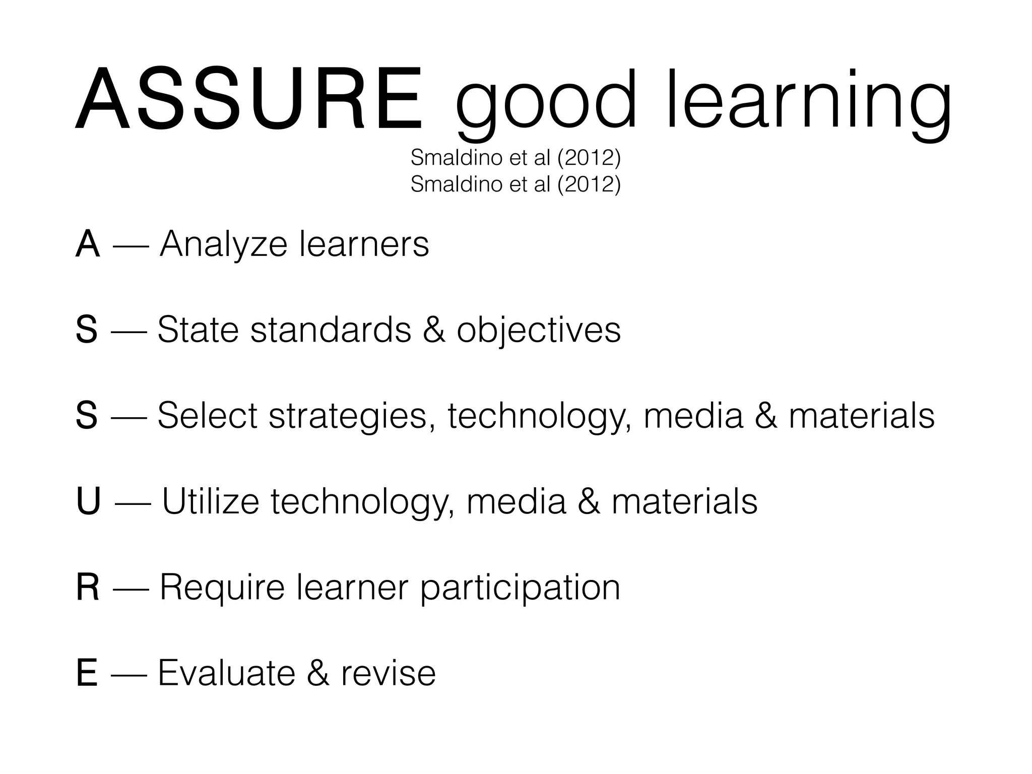 ASSURE good learning
Smaldino et al (2012)
Smaldino et al (2012)

A — Analyze learners
S — State standards & objectives
S — Select strategies, technology, media & materials
U — Utilize technology, media & materials
R — Require learner participation
E — Evaluate & revise

 