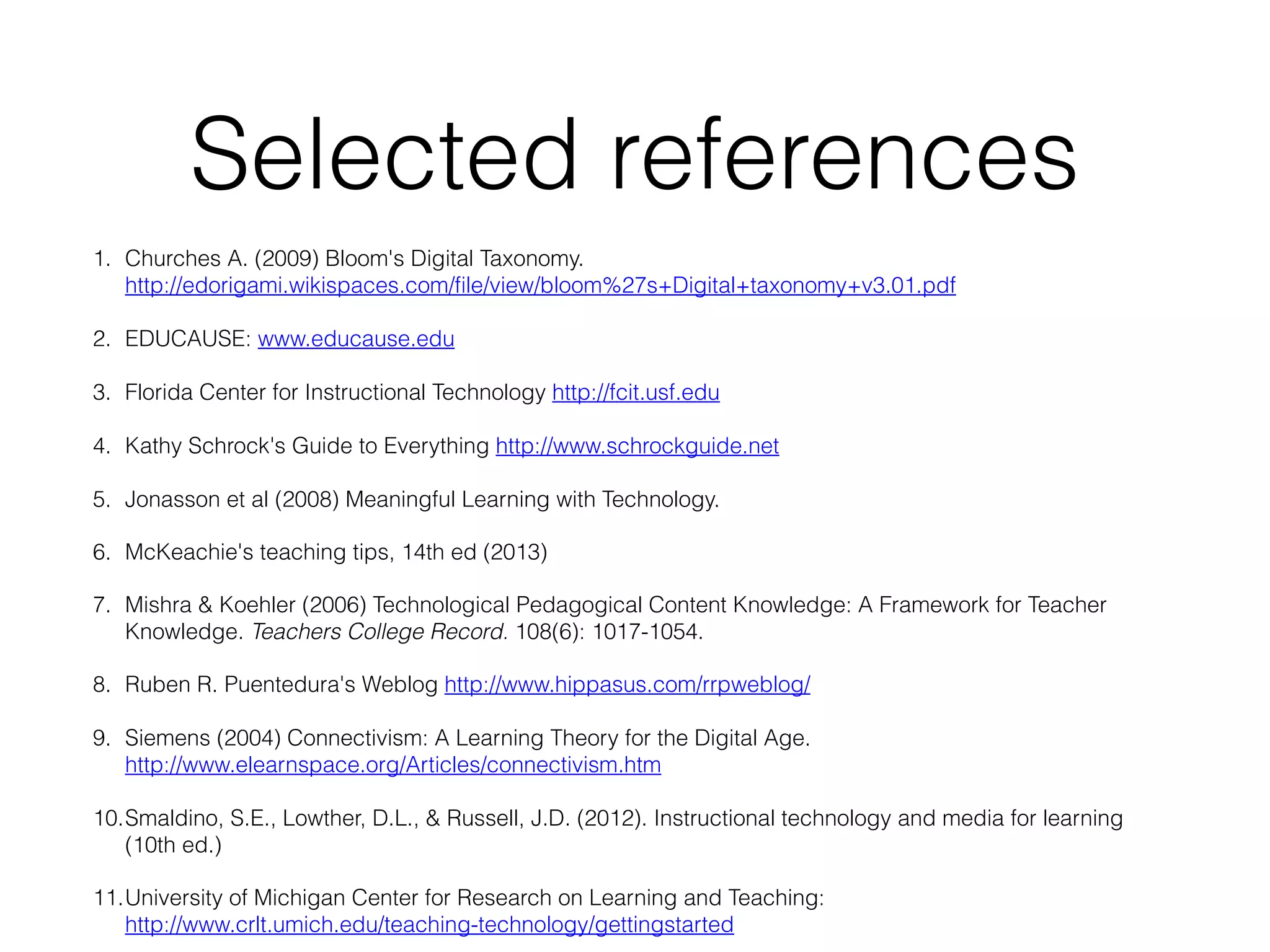 Selected references
1. Churches A. (2009) Bloom's Digital Taxonomy.
http://edorigami.wikispaces.com/file/view/bloom%27s+Digital+taxonomy+v3.01.pdf
2. EDUCAUSE: www.educause.edu
3. Florida Center for Instructional Technology http://fcit.usf.edu
4. Kathy Schrock's Guide to Everything http://www.schrockguide.net
5. Jonasson et al (2008) Meaningful Learning with Technology.
6. McKeachie's teaching tips, 14th ed (2013)
7. Mishra & Koehler (2006) Technological Pedagogical Content Knowledge: A Framework for Teacher
Knowledge. Teachers College Record. 108(6): 1017-1054.
8. Ruben R. Puentedura's Weblog http://www.hippasus.com/rrpweblog/
9. Siemens (2004) Connectivism: A Learning Theory for the Digital Age.
http://www.elearnspace.org/Articles/connectivism.htm
10.Smaldino, S.E., Lowther, D.L., & Russell, J.D. (2012). Instructional technology and media for learning
(10th ed.)
11.University of Michigan Center for Research on Learning and Teaching:
http://www.crlt.umich.edu/teaching-technology/gettingstarted

 