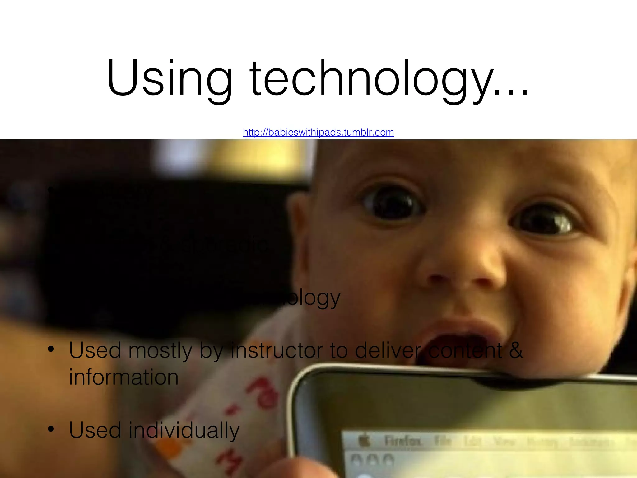 Using technology...
http://babieswithipads.tumblr.com

•

Arbitrary

•

Random & sporadic

•

Focused on the technology

•

Used mostly by instructor to deliver content &
information

•

Used individually

 