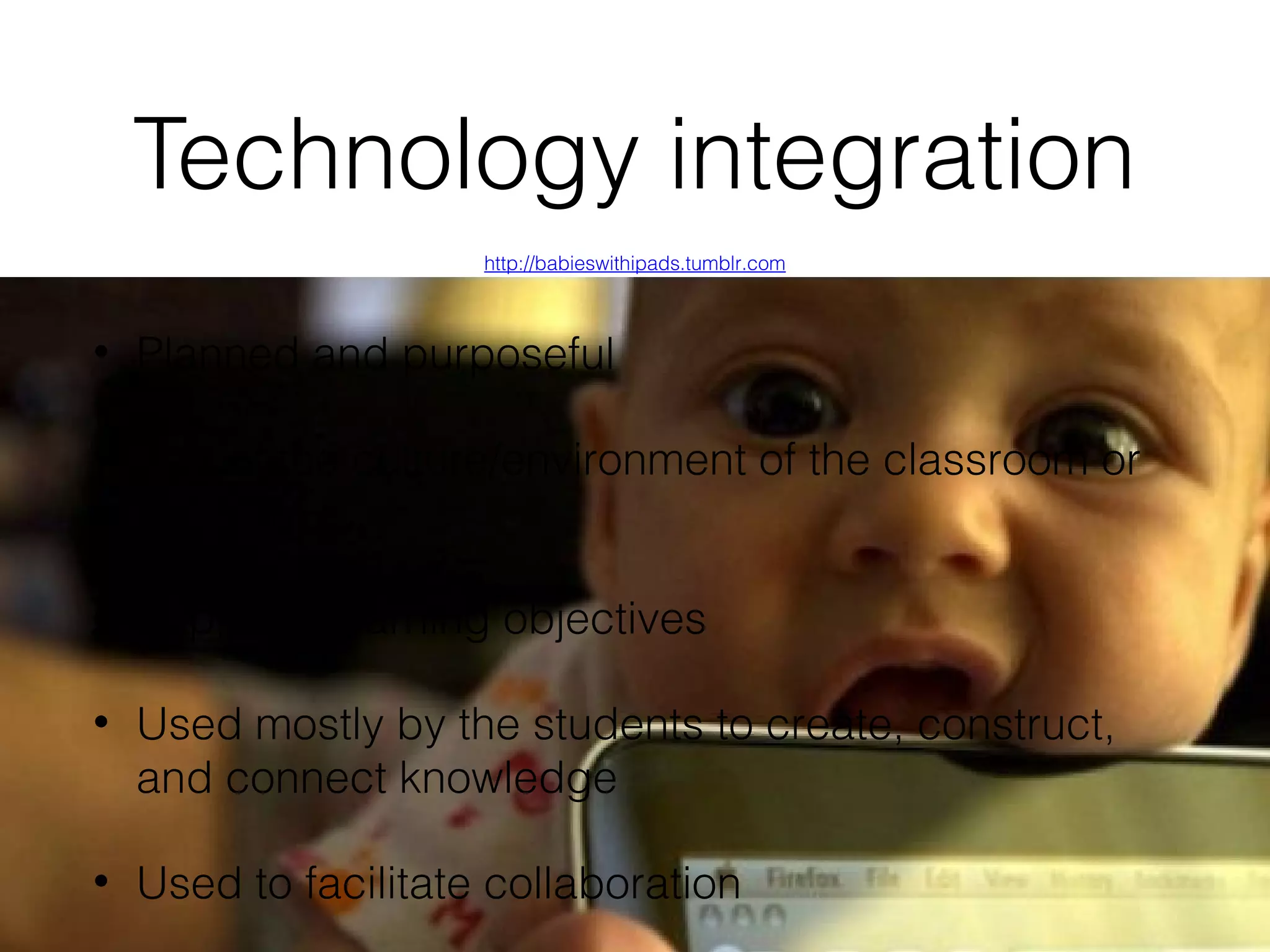 Technology integration
http://babieswithipads.tumblr.com

•

Planned and purposeful

•

Part of the culture/environment of the classroom or
program

•

Supports learning objectives

•

Used mostly by the students to create, construct,
and connect knowledge

•

Used to facilitate collaboration

 