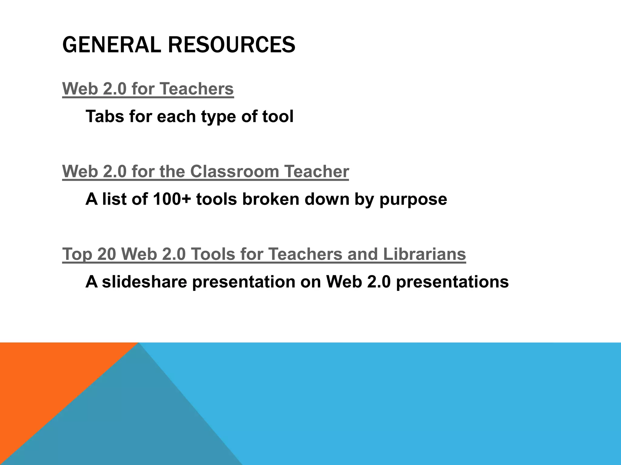 GENERAL RESOURCES
Web 2.0 for Teachers
  Tabs for each type of tool


Web 2.0 for the Classroom Teacher
  A list of 100+ tools broken down by purpose


Top 20 Web 2.0 Tools for Teachers and Librarians
  A slideshare presentation on Web 2.0 presentations
 