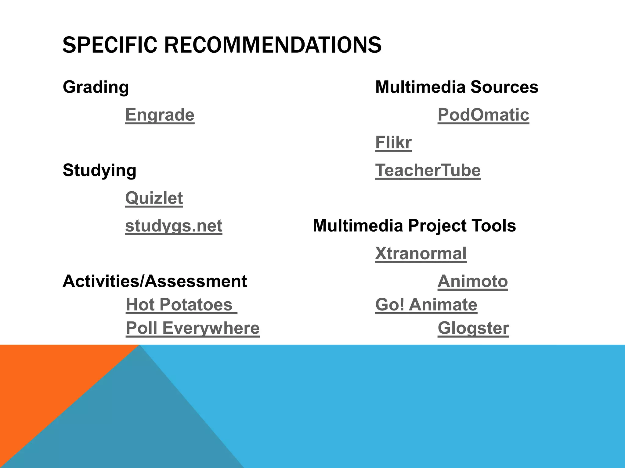 SPECIFIC RECOMMENDATIONS
Grading                           Multimedia Sources
       Engrade                            PodOmatic
                                  Flikr
Studying                          TeacherTube
       Quizlet
       studygs.net         Multimedia Project Tools
                                  Xtranormal
Activities/Assessment                    Animoto
         Hot Potatoes             Go! Animate
         Poll Everywhere                 Glogster
 