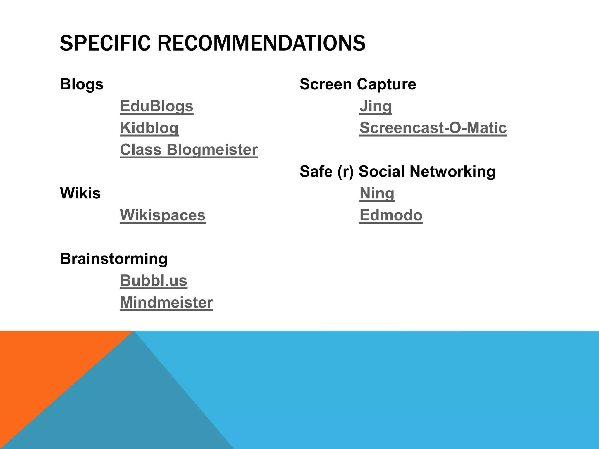 SPECIFIC RECOMMENDATIONS
Blogs                       Screen Capture
        EduBlogs                   Jing
        Kidblog                    Screencast-O-Matic
        Class Blogmeister
                            Safe (r) Social Networking
Wikis                                Ning
        Wikispaces                   Edmodo

Brainstorming
        Bubbl.us
        Mindmeister
 