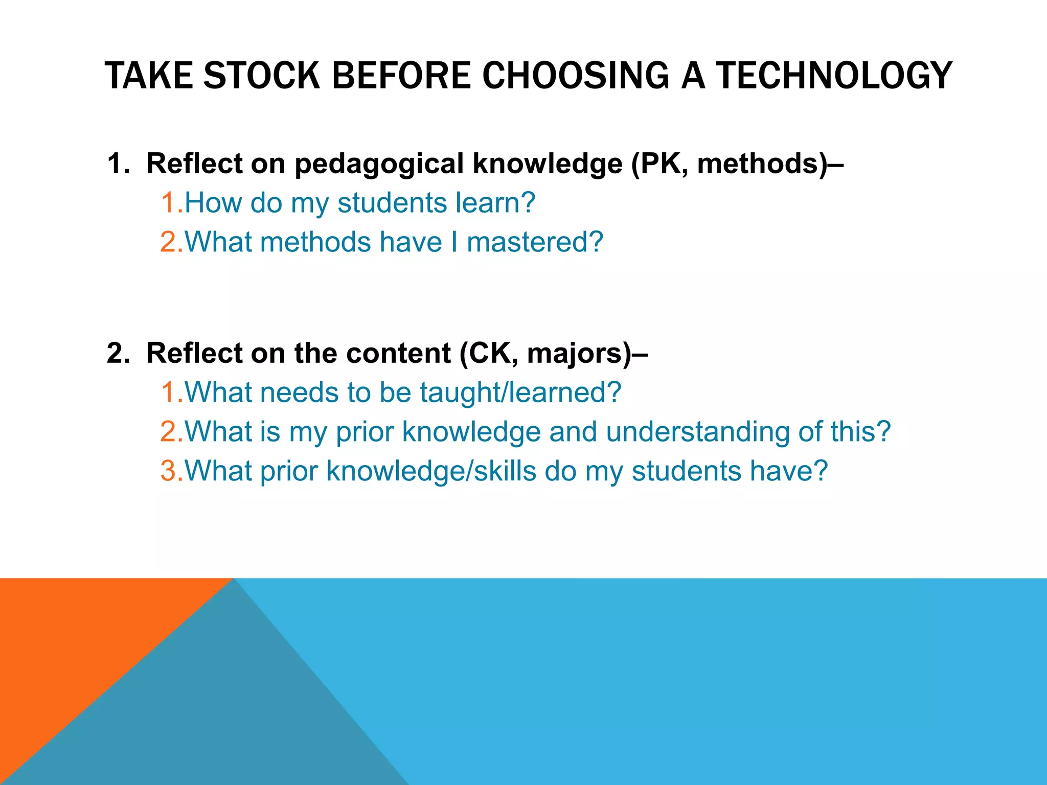TAKE STOCK BEFORE CHOOSING A TECHNOLOGY

1. Reflect on pedagogical knowledge (PK, methods)–
    1.How do my students learn?
    2.What methods have I mastered?


2. Reflect on the content (CK, majors)–
    1.What needs to be taught/learned?
    2.What is my prior knowledge and understanding of this?
    3.What prior knowledge/skills do my students have?
 