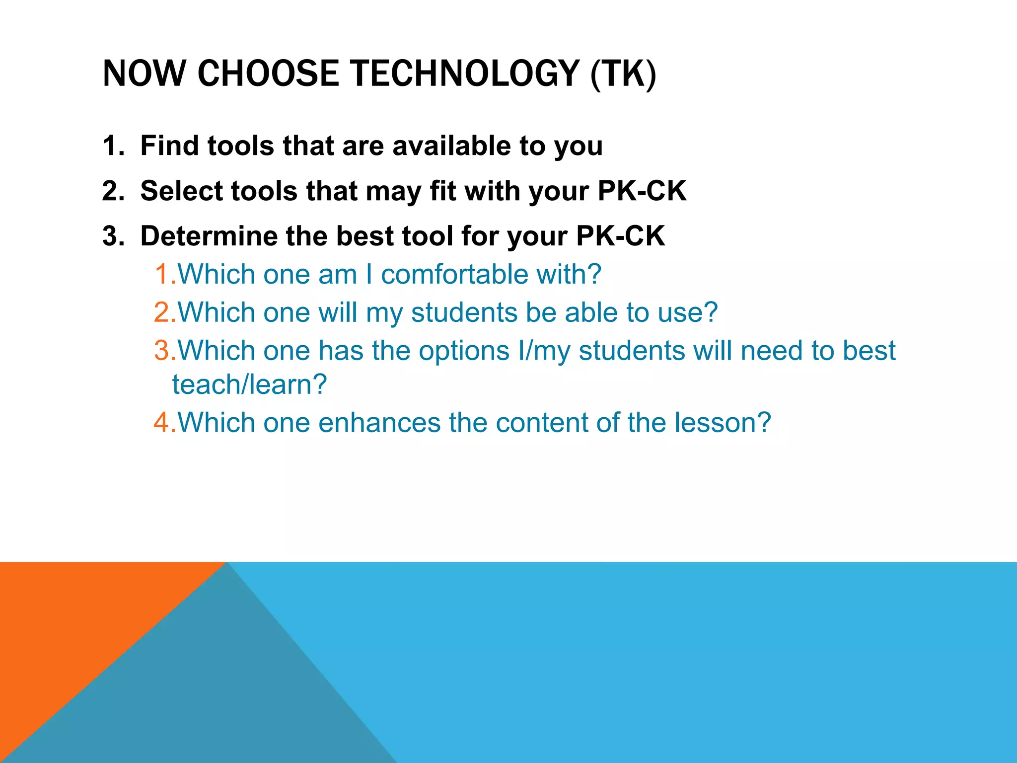 NOW CHOOSE TECHNOLOGY (TK)
1. Find tools that are available to you
2. Select tools that may fit with your PK-CK
3. Determine the best tool for your PK-CK
    1.Which one am I comfortable with?
    2.Which one will my students be able to use?
    3.Which one has the options I/my students will need to best
     teach/learn?
    4.Which one enhances the content of the lesson?
 