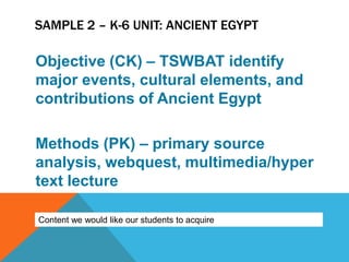 SAMPLE 2 – K-6 UNIT: ANCIENT EGYPT

Objective (CK) – TSWBAT identify
major events, cultural elements, and
contributions of Ancient Egypt

Methods (PK) – primary source
analysis, webquest, multimedia/hyper
text lecture

Content we would like our students to acquire
 